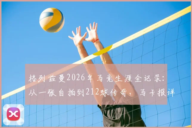 格列兹曼2026年马竞生涯全记录：从一张自拍到212球传奇，马卡报详述其对球队的贡献