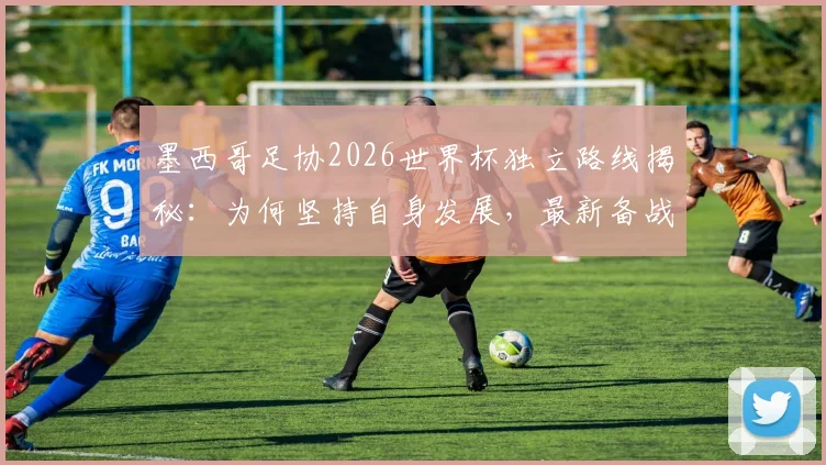墨西哥足协2026世界杯独立路线揭秘:为何坚持自身发展,最新备战策略深度分析