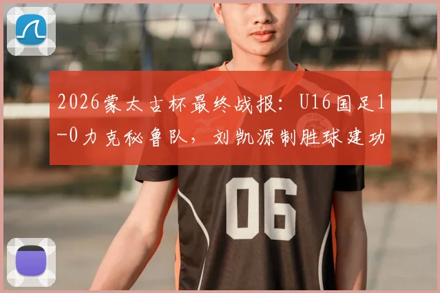 2026蒙太古杯最终战报：U16国足1-0力克秘鲁队，刘凯源制胜球建功，最终位列第七名详解