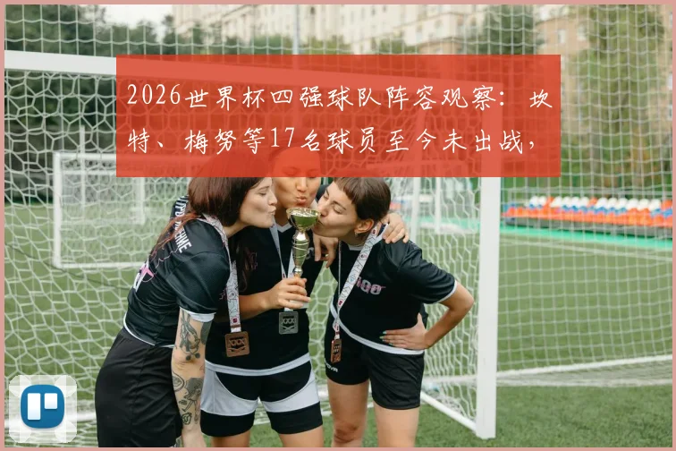 2026世界杯四强球队阵容观察：坎特、梅努等17名球员至今未出战，背后原因解析与名单盘点