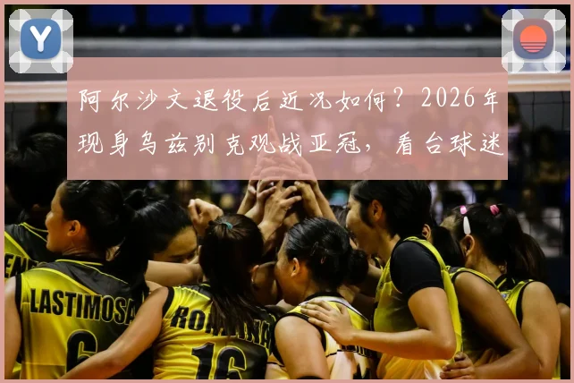 阿尔沙文退役后近况如何？2026年现身乌兹别克观战亚冠，看台球迷为何热情簇拥“沙皇”