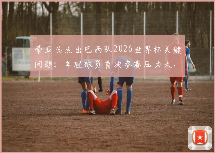 蒂亚戈点出巴西队2026世界杯关键问题：年轻球员首次参赛压力大，急躁情绪如何影响赛场发挥？
