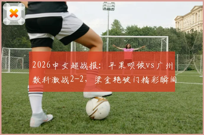 2026中女超战报：平果呗侬vs广州数科激战2-2，梁金艳破门精彩瞬间回顾，双方战术解析