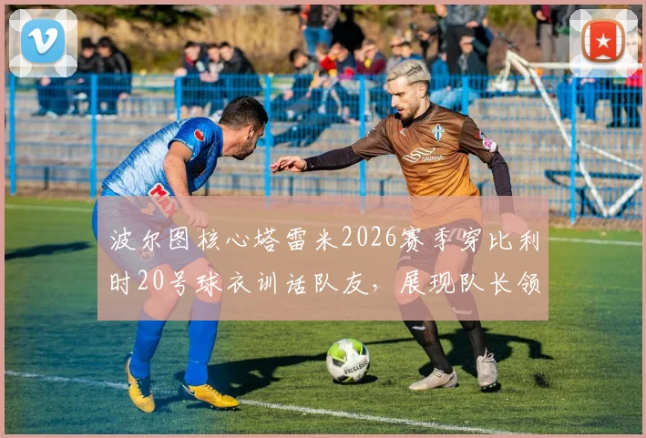 波尔图核心塔雷米2026赛季穿比利时20号球衣训话队友，展现队长领导力与更衣室凝聚力