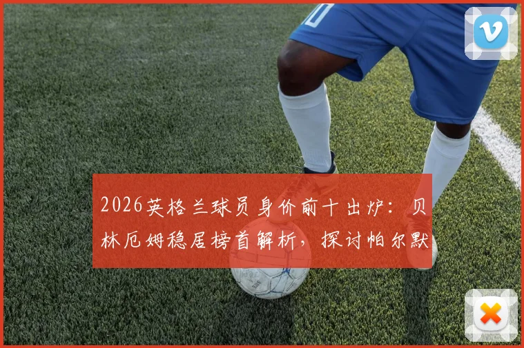 2026英格兰球员身价前十出炉：贝林厄姆稳居榜首解析，探讨帕尔默、沃顿落选世界杯阵容的深层原因