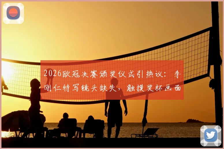 2026欧冠决赛颁奖仪式引热议：李刚仁特写镜头缺失，触摸奖杯画面遭切换全解析