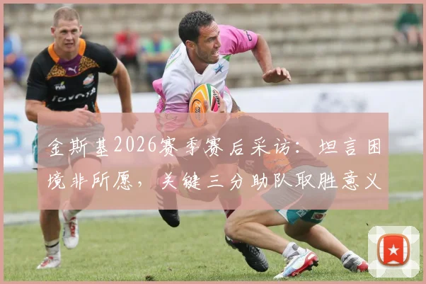 金斯基2026赛季赛后采访：坦言困境非所愿，关键三分助队取胜意义重大，附完整访谈视频