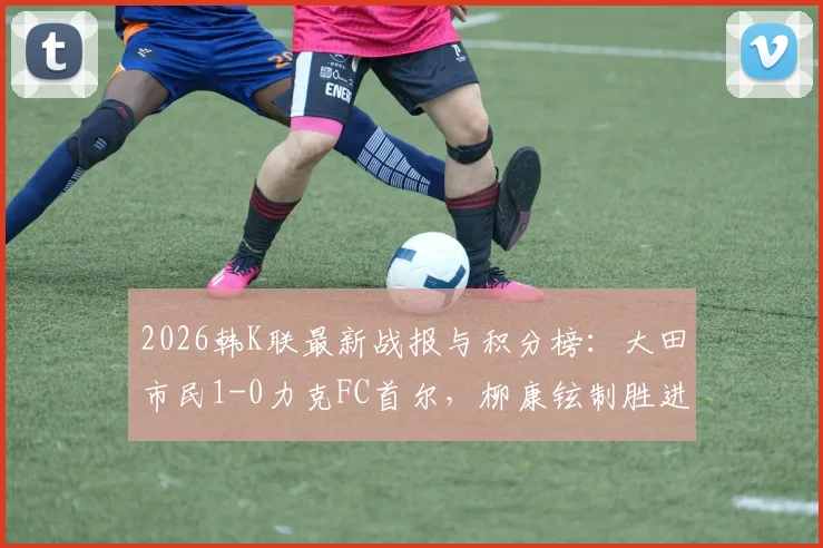 2026韩K联最新战报与积分榜：大田市民1-0力克FC首尔，柳康铉制胜进球视频回顾