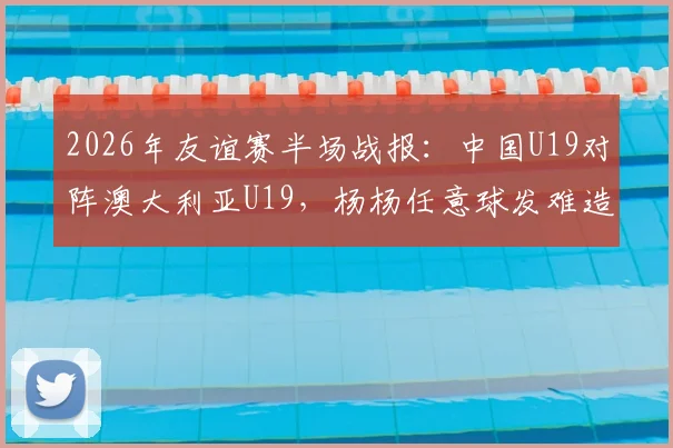 2026年友谊赛半场战报：中国U19对阵澳大利亚U19，杨杨任意球发难造险，半场0-0握手言和