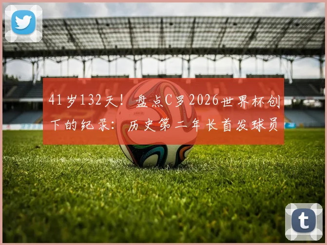41岁132天！盘点C罗2026世界杯创下的纪录：历史第二年长首发球员有多传奇？