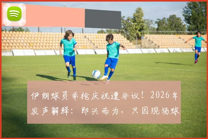 伊朗球员举枪庆祝遭非议！2026年发声解释：即兴而为，只因现场球迷热情