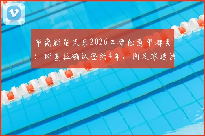华裔新星天乐2026年登陆意甲都灵：斯基拉确认签约4年，国足球迷该如何看待？