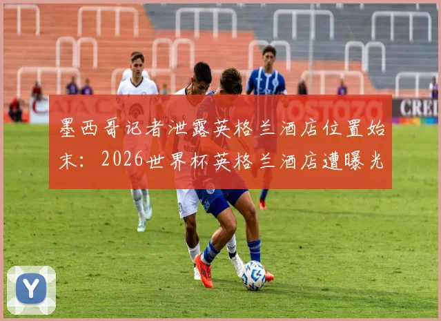 墨西哥记者泄露英格兰酒店位置始末：2026世界杯英格兰酒店遭曝光事件全解析