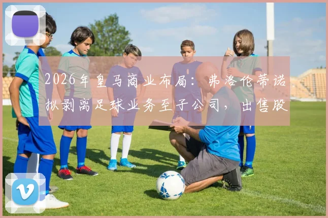 2026年皇马商业布局：弗洛伦蒂诺拟剥离足球业务至子公司，出售股份融资10亿欧元意图何在？