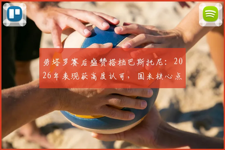 劳塔罗赛后盛赞搭档巴斯托尼：2026年表现获高度认可，国米核心点出关键