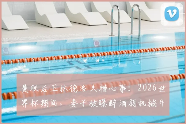 曼联后卫林德洛夫糟心事：2026世界杯期间，妻子被曝醉酒骑机械牛狂欢引争议
