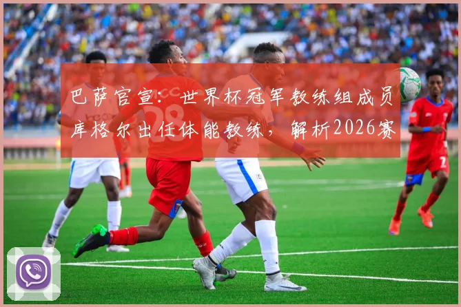 巴萨官宣:世界杯冠军教练组成员库格尔出任体能教练,解析2026赛季巴萨训练新变化与前景