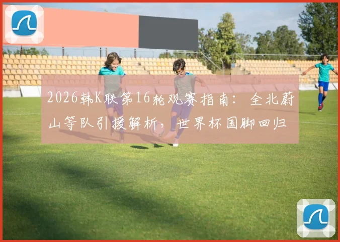 2026韩K联第16轮观赛指南：全北蔚山等队引援解析，世界杯国脚回归名单及实力影响前瞻