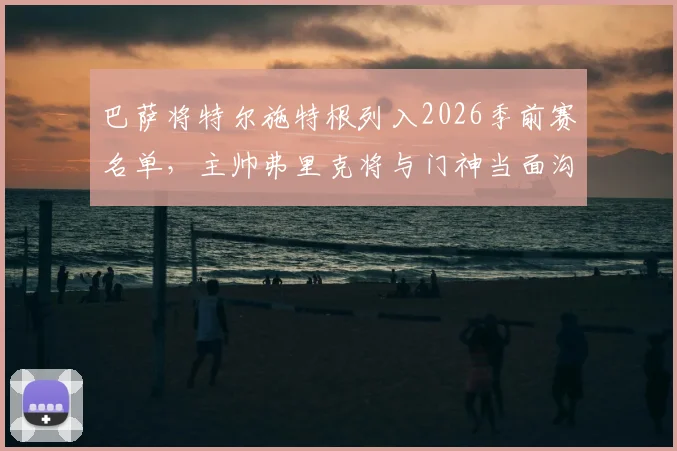 巴萨将特尔施特根列入2026季前赛名单，主帅弗里克将与门神当面沟通未来规划