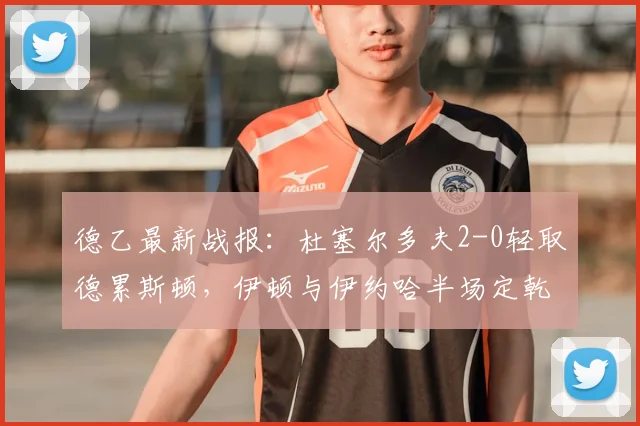 德乙最新战报:杜塞尔多夫2-0轻取德累斯顿,伊顿与伊约哈半场定乾坤,附全场进球集锦与积分榜解析