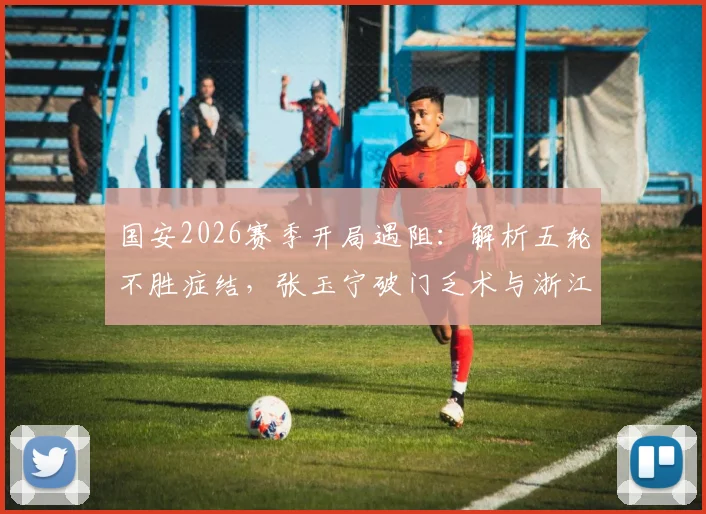 国安2026赛季开局遇阻：解析五轮不胜症结，张玉宁破门乏术与浙江队零封战术盘点