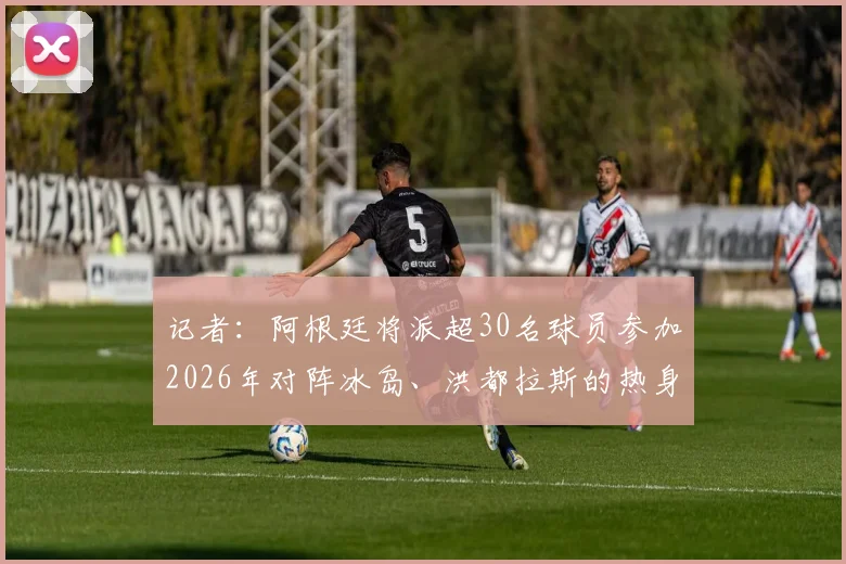 记者:阿根廷将派超30名球员参加2026年对阵冰岛、洪都拉斯的热身赛,附完整赛程与球员名单解析