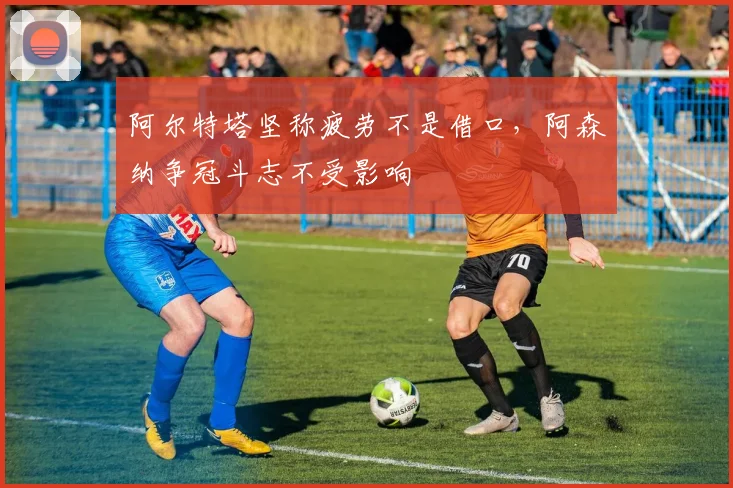 阿尔特塔坚称疲劳不是借口，阿森纳争冠斗志不受影响