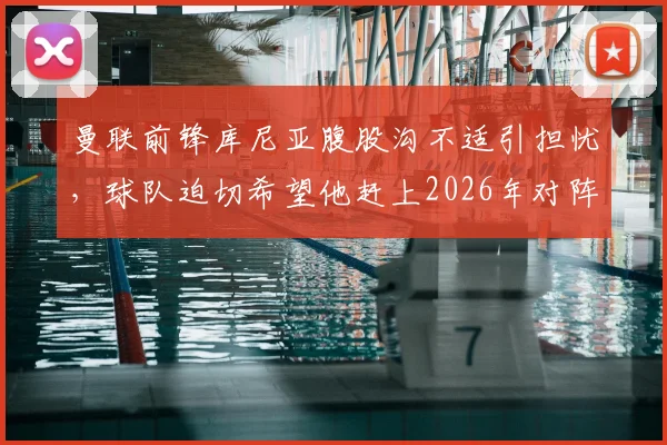 曼联前锋库尼亚腹股沟不适引担忧，球队迫切希望他赶上2026年对阵布伦特福德关键战，球员伤病恢复时间与比赛影响解析