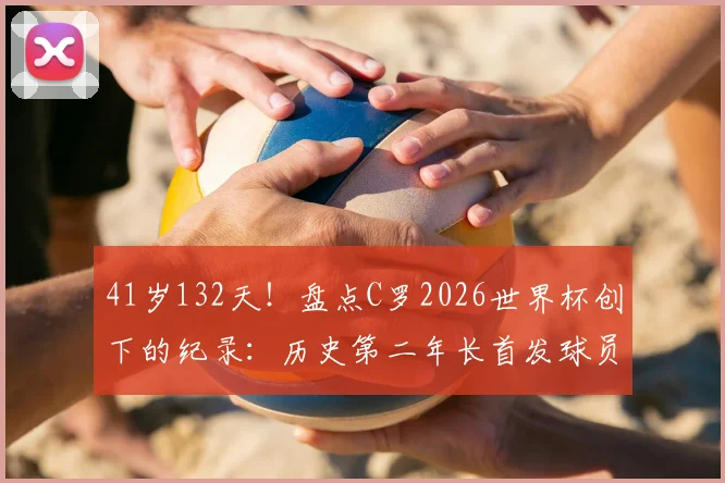 41岁132天!盘点C罗2026世界杯创下的纪录:历史第二年长首发球员有多传奇?