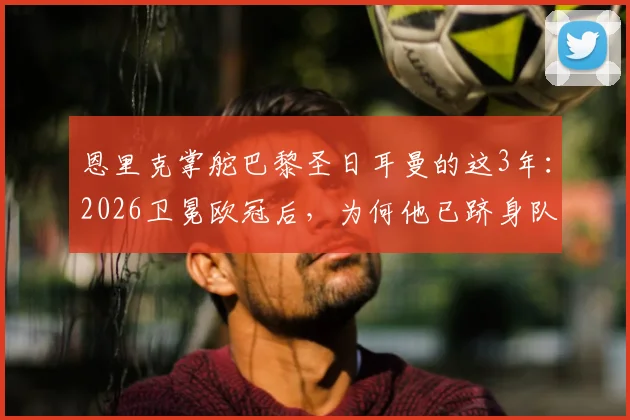 恩里克掌舵巴黎圣日耳曼的这3年：2026卫冕欧冠后，为何他已跻身队史最佳教练行列？