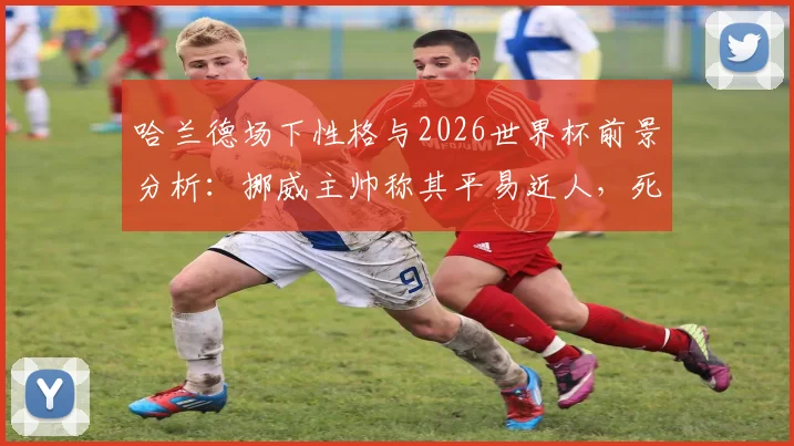 哈兰德场下性格与2026世界杯前景分析:挪威主帅称其平易近人,死亡之组无所畏惧,附挪威国家队最新动态