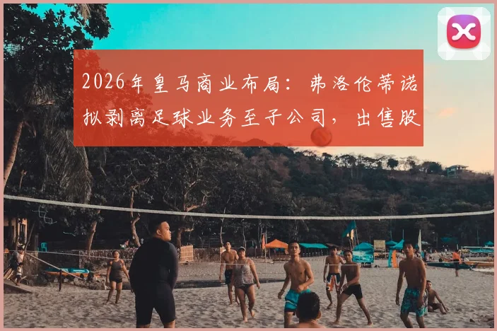 2026年皇马商业布局:弗洛伦蒂诺拟剥离足球业务至子公司,出售股份融资10亿欧元意图何在?
