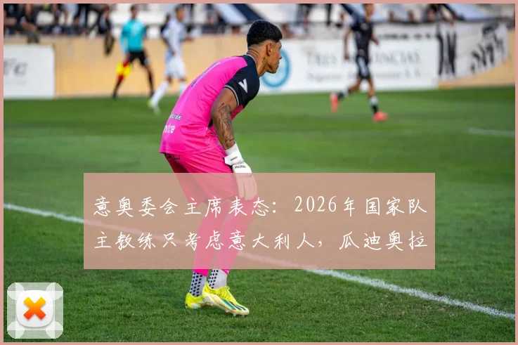 意奥委会主席表态:2026年国家队主教练只考虑意大利人,瓜迪奥拉无缘执教?