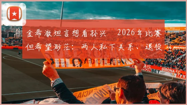 金希澈坦言想看孙兴慜2026年比赛但希望渺茫：两人私下关系、退役传闻与观赛途径全解析