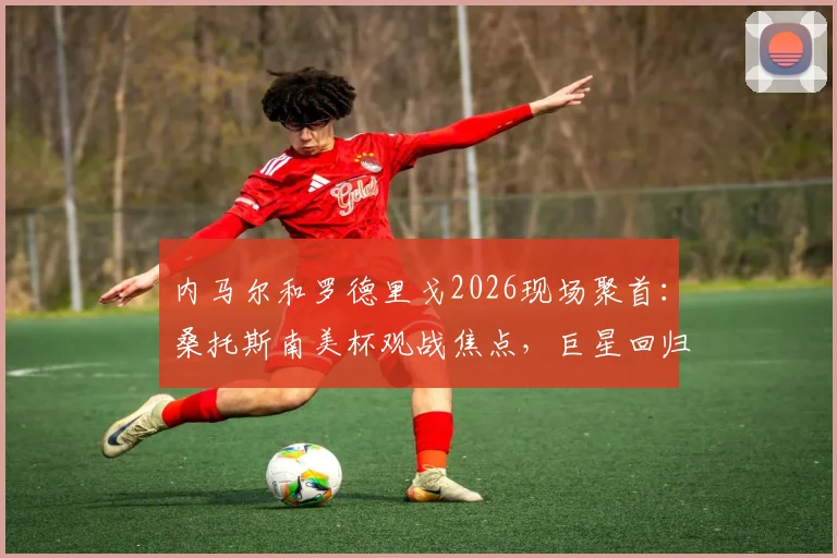 内马尔和罗德里戈2026现场聚首:桑托斯南美杯观战焦点,巨星回归引爆球迷热议