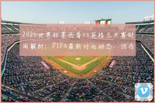 2026世界杯墨西哥vs英格兰开赛时间解析：FIFA最新讨论动态，仍存调整可能