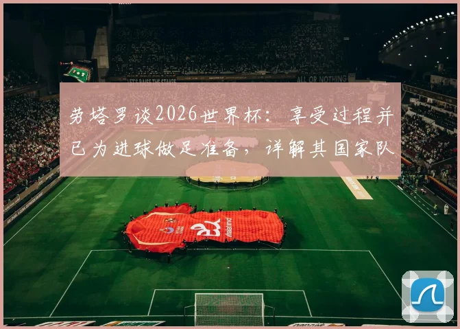劳塔罗谈2026世界杯：享受过程并已为进球做足准备，详解其国家队角色定位与心态调整