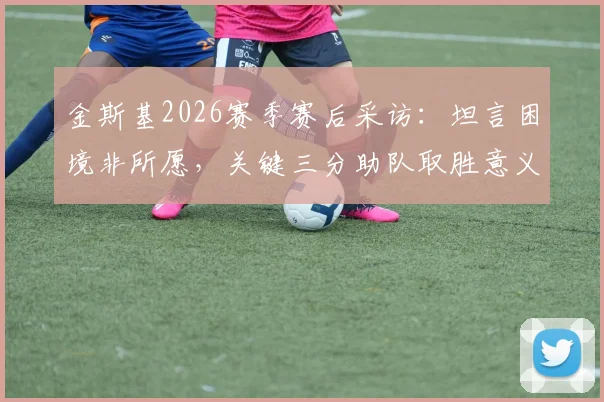 金斯基2026赛季赛后采访：坦言困境非所愿，关键三分助队取胜意义重大，附完整访谈视频