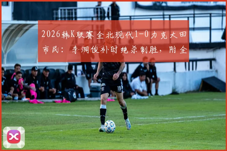 2026韩K联赛全北现代1-0力克大田市民：李洞俊补时绝杀制胜，附全场关键战况回顾