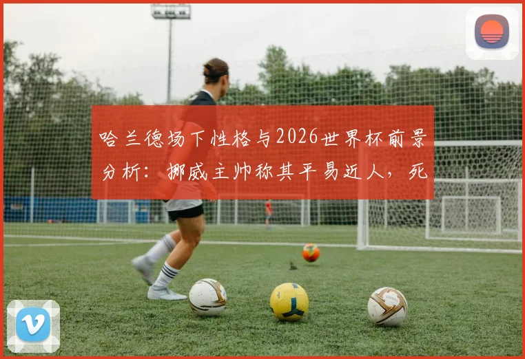 哈兰德场下性格与2026世界杯前景分析：挪威主帅称其平易近人，死亡之组无所畏惧，附挪威国家队最新动态