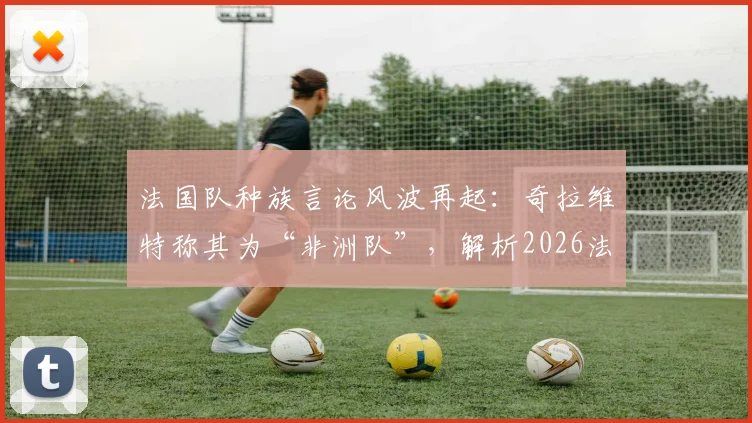 法国队种族言论风波再起：奇拉维特称其为“非洲队”，解析2026法国队阵中非洲裔球员的真实构成与影响