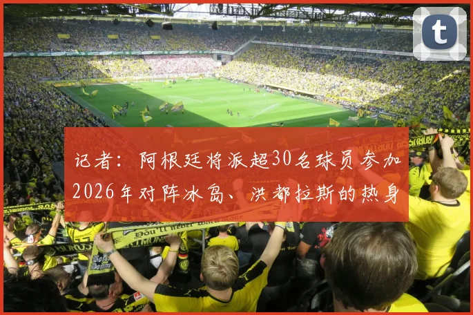 记者：阿根廷将派超30名球员参加2026年对阵冰岛、洪都拉斯的热身赛，附完整赛程与球员名单解析