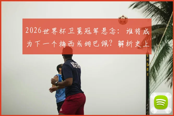 2026世界杯卫冕冠军悬念:谁将成为下一个梅西或姆巴佩?解析史上仅两人达成的传奇戴帽纪录