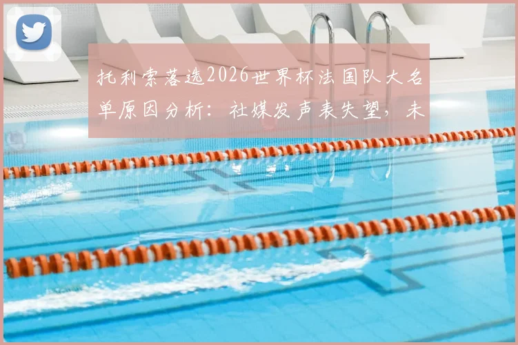 托利索落选2026世界杯法国队大名单原因分析：社媒发声表失望，未来能否重返国家队成焦点