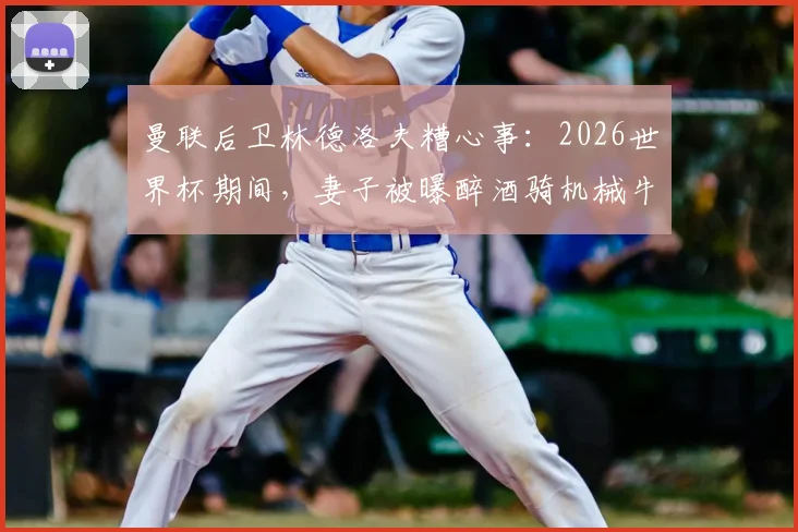 曼联后卫林德洛夫糟心事:2026世界杯期间,妻子被曝醉酒骑机械牛狂欢引争议