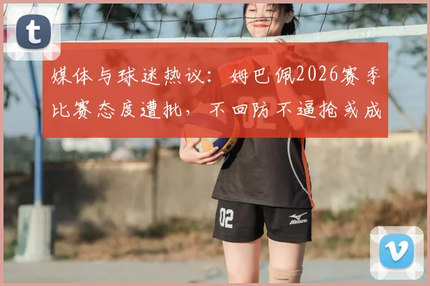 媒体与球迷热议:姆巴佩2026赛季比赛态度遭批,不回防不逼抢或成皇马前场隐患,如何影响贝林厄姆与维尼修斯?