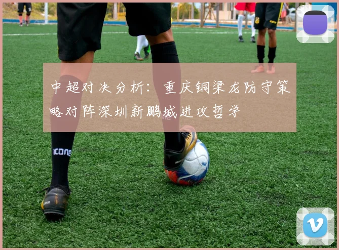 中超对决分析：重庆铜梁龙防守策略对阵深圳新鹏城进攻哲学