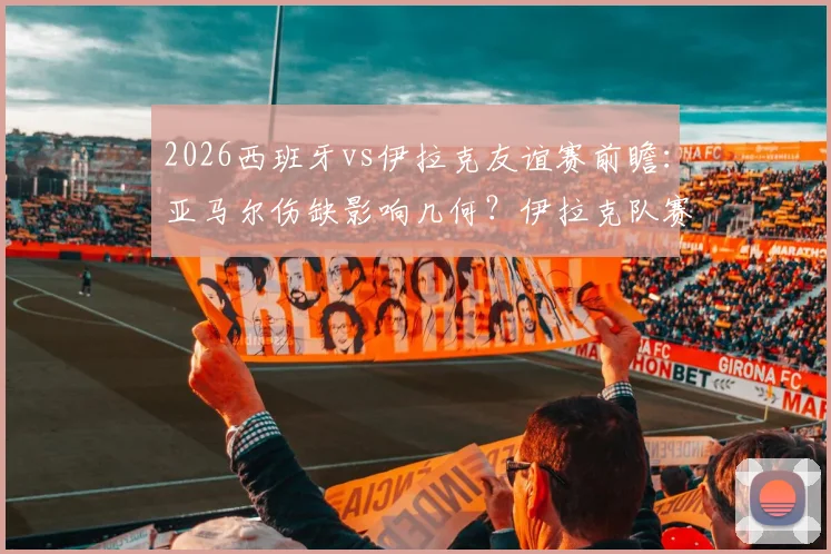 2026西班牙vs伊拉克友谊赛前瞻：亚马尔伤缺影响几何？伊拉克队赛前管理成焦点