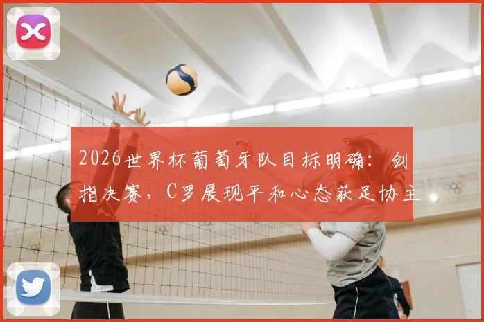 2026世界杯葡萄牙队目标明确：剑指决赛，C罗展现平和心态获足协主席肯定