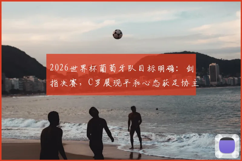 2026世界杯葡萄牙队目标明确:剑指决赛,C罗展现平和心态获足协主席肯定